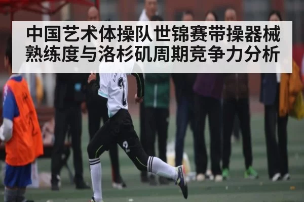中国艺术体操队世锦赛带操器械熟练度与洛杉矶周期竞争力分析